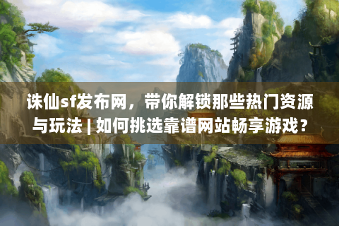 诛仙sf发布网，带你解锁那些热门资源与玩法 | 如何挑选靠谱网站畅享游戏？
