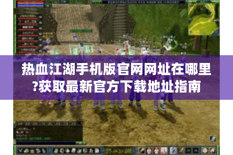 热血江湖手机版官网网址在哪里?获取最新官方下载地址指南