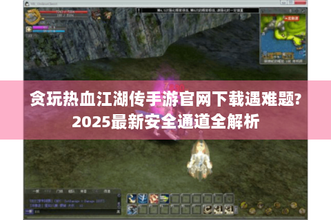 贪玩热血江湖传手游官网下载遇难题?2025最新安全通道全解析
