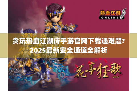 贪玩热血江湖传手游官网下载遇难题?2025最新安全通道全解析