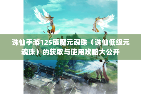 诛仙手游125镇魔元魂珠（诛仙低级元魂珠）的获取与使用攻略大公开