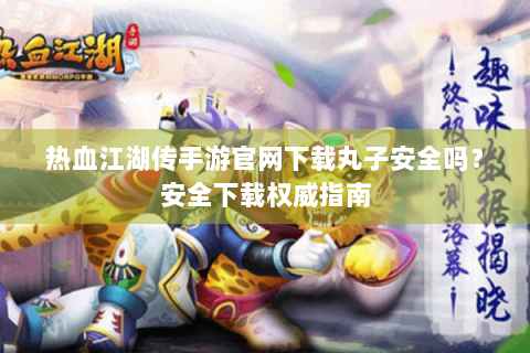 热血江湖传手游官网下载丸子安全吗？安全下载权威指南