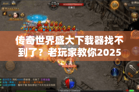 传奇世界盛大下载器找不到了？老玩家教你2025安全下载攻略