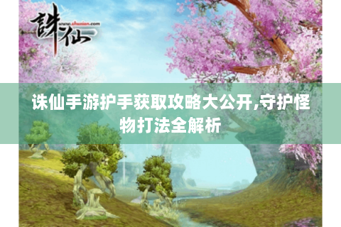 诛仙手游护手获取攻略大公开,守护怪物打法全解析
