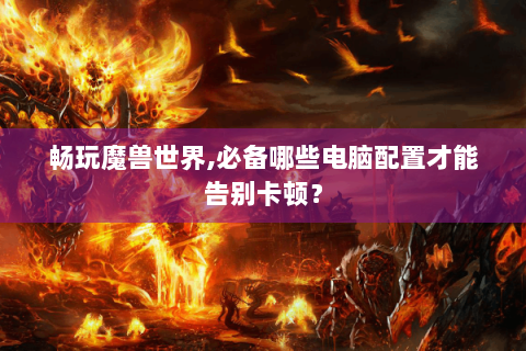 畅玩魔兽世界,必备哪些电脑配置才能告别卡顿？