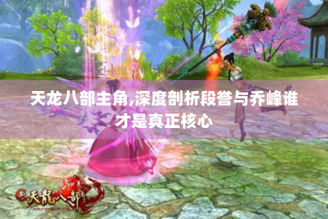 天龙八部主角,深度剖析段誉与乔峰谁才是真正核心