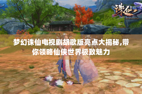 梦幻诛仙电视剧胡歌版亮点大揭秘,带你领略仙侠世界极致魅力
