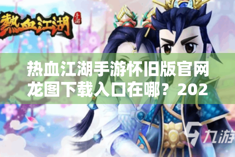 热血江湖手游怀旧版官网龙图下载入口在哪？2024最全回归指南