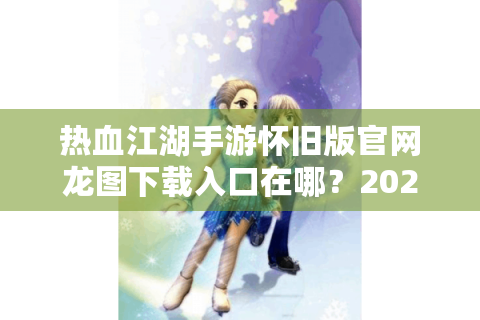 热血江湖手游怀旧版官网龙图下载入口在哪？2024最全回归指南