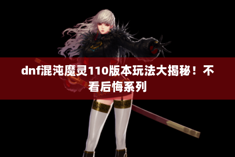 dnf混沌魔灵110版本玩法大揭秘！不看后悔系列