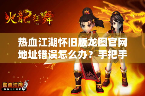 热血江湖怀旧版龙图官网地址错误怎么办？手把手教你安全回归正版