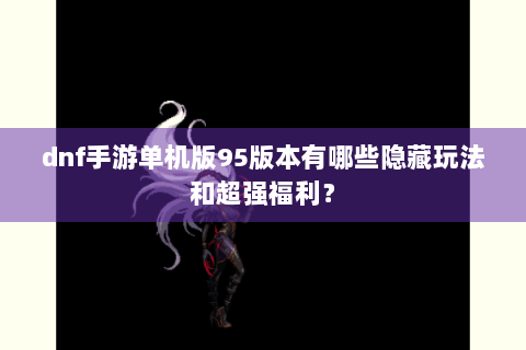 dnf手游单机版95版本有哪些隐藏玩法和超强福利？