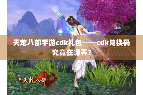 天龙八部手游cdk礼包——cdk兑换码究竟在哪弄？