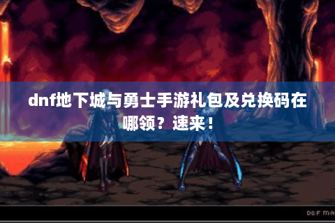 dnf地下城与勇士手游礼包及兑换码在哪领？速来！